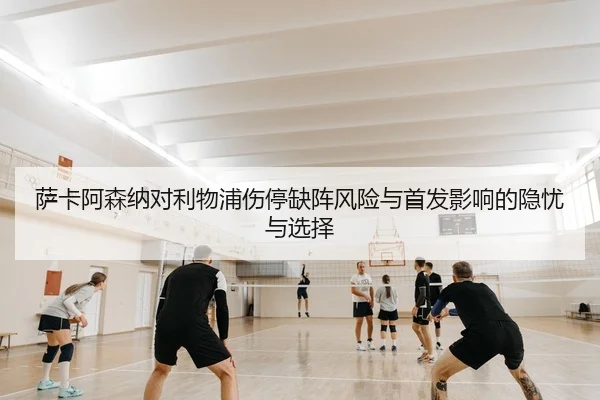 萨卡阿森纳对利物浦伤停缺阵风险与首发影响的隐忧与选择