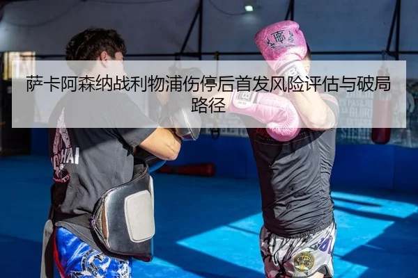 萨卡阿森纳战利物浦伤停后首发风险评估与破局路径